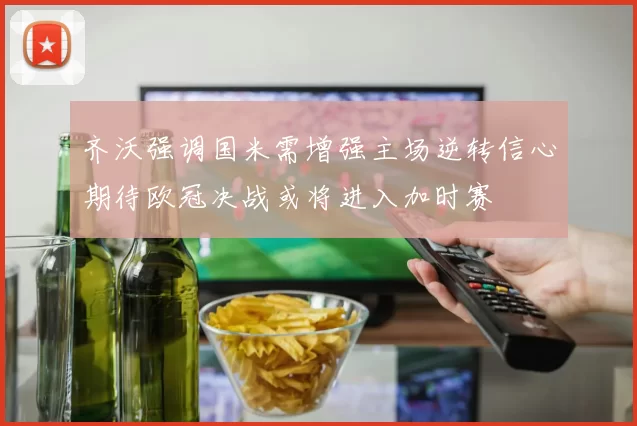 齐沃强调国米需增强主场逆转信心期待欧冠决战或将进入加时赛