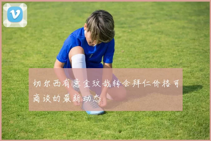 切尔西有意金玟哉转会拜仁价格可商谈的最新动态