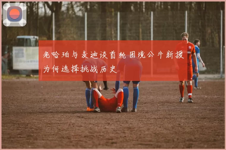 老哈珀与麦迪谈首轮困境公牛新援为何选择挑战历史