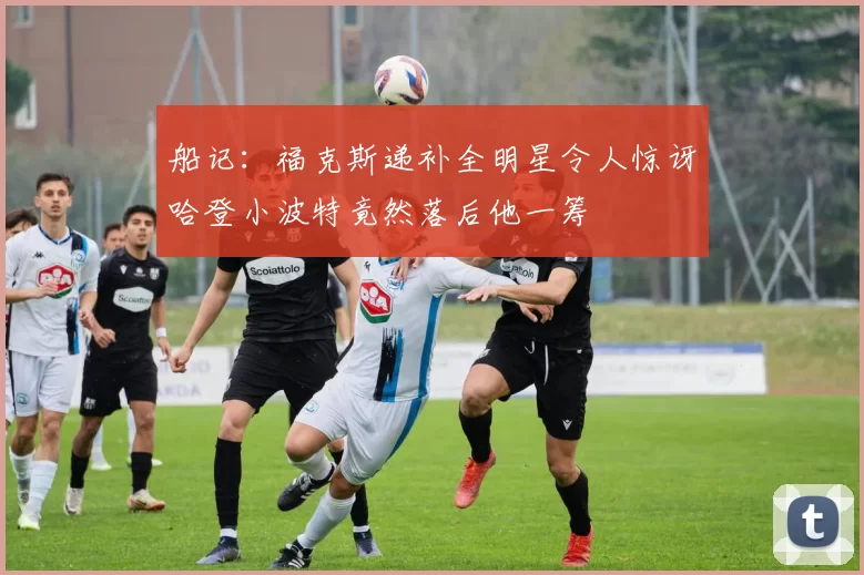 船记：福克斯递补全明星令人惊讶哈登小波特竟然落后他一筹