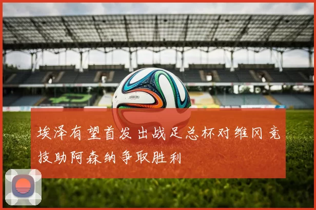 埃泽有望首发出战足总杯对维冈竞技助阿森纳争取胜利