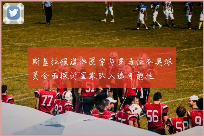 斯基拉报道加图索与罗马拉齐奥球员会面探讨国家队入选可能性