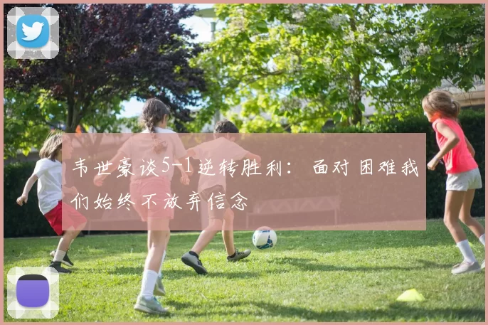 韦世豪谈5-1逆转胜利：面对困难我们始终不放弃信念