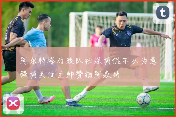 阿尔特塔对狼队社媒调侃不以为意强调关注主帅赞扬阿森纳