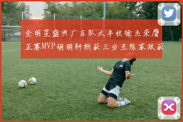 全明星盛典广东队大丰收徐杰荣膺正赛MVP胡明轩斩获三分王陈家政获星锐MVP