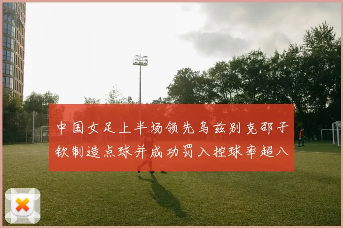 中国女足上半场领先乌兹别克邵子钦制造点球并成功罚入控球率超八成