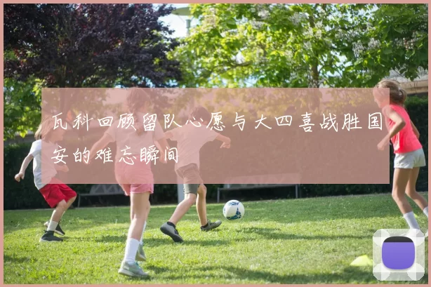 瓦科回顾留队心愿与大四喜战胜国安的难忘瞬间