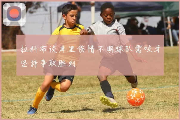 拉科布谈库里伤情不明球队需咬牙坚持争取胜利