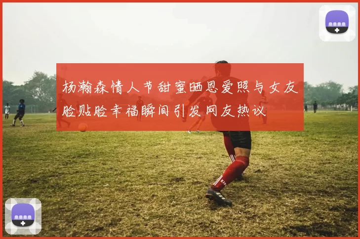 杨瀚森情人节甜蜜晒恩爱照与女友脸贴脸幸福瞬间引发网友热议