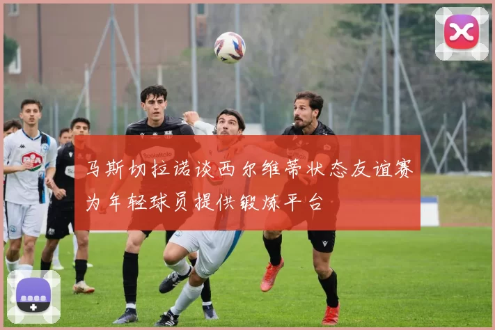 马斯切拉诺谈西尔维蒂状态友谊赛为年轻球员提供锻炼平台