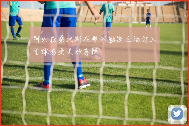 阿利森桑托斯在那不勒斯主场打入首球感受美妙喜悦