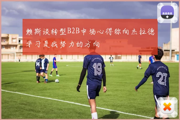 赖斯谈转型B2B中场心得称向杰拉德学习是我努力的方向
