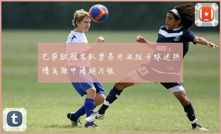 巴萨欧冠客队票务开放纽卡球迷热情高涨申请超万张