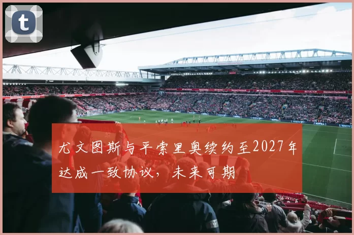 尤文图斯与平索里奥续约至2027年达成一致协议，未来可期
