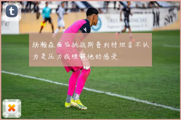 杨瀚森面临挑战斯普利特坦言不认为是压力我理解他的感受